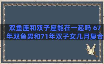 双鱼座和双子座能在一起吗 67年双鱼男和71年双子女几月复合